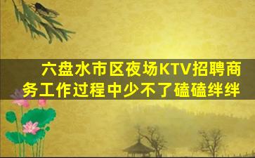 六盘水市区夜场KTV招聘商务工作过程中少不了磕磕绊绊
